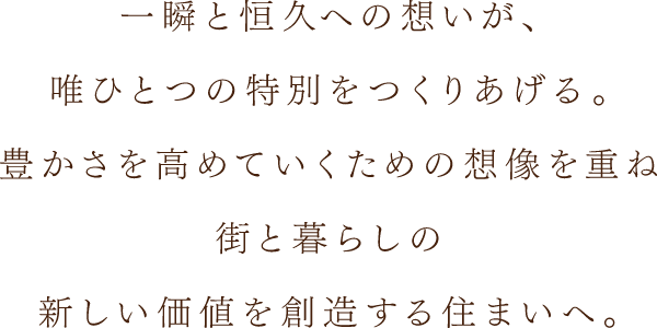 一瞬と恒久への想いが、唯ひとつの特別をつくりあげる。豊かさを高めていくための想像を重ね街と暮らしの新しい価値を創造する住まいへ。